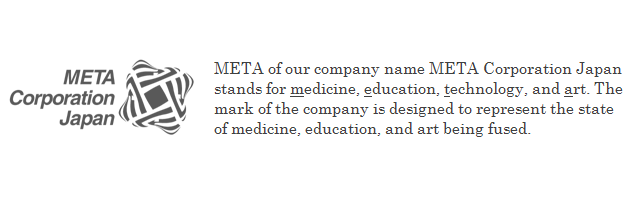 META of our company name META Corporation Japan stands for medicine, education, technology, and art. The mark of the company is designed to represent the state of medicine, education, and art being fused.